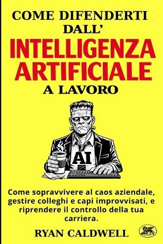 Come Difenderti Dall'intelligenza Artificiale a Lavoro: Come sopravvivere al caos aziendale, gestire colleghi e capi improvvisati, e riprendere il controllo della tua carriera.
