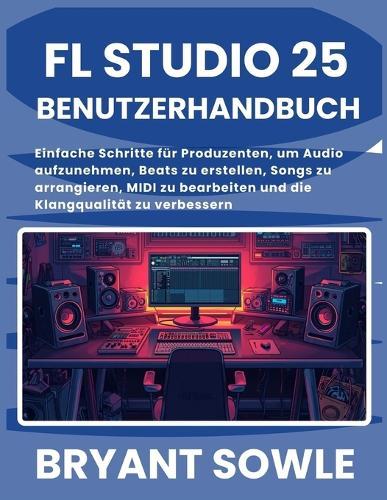 FL Studio 25 Benutzerhandbuch: Einfache Schritte für Produzenten, um Audio aufzunehmen, Beats zu erstellen, Songs zu arrangieren, MIDI zu bearbeiten und die Klangqualität zu verbessern