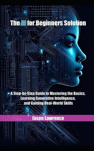The AI for Beginners Solution: A Step-by-Step Guide to Mastering the Basics, Learning Generative Intelligence, and Gaining Real-World Skills