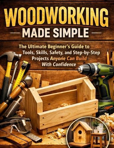 Woodworking Made Simple: The Ultimate Beginner's Guide to Tools, Skills, Safety, and Step-by-Step Projects Anyone Can Build With Confidence