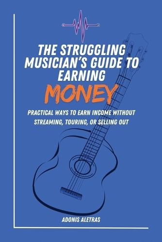 The Struggling Musician's Guide to Earning Money: Practical Ways to Earn Reliable Income Without Streaming, Touring, or Selling Out