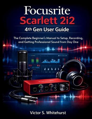 Focusrite Scarlett 2i2 4th Gen User Guide: The Complete Beginner's Manual to Setup, Recording, and Getting Professional Sound from Day One