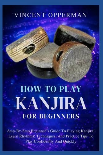 How to Play Kanjira for Beginners: Step-By-Step Beginner's Guide To Playing Kanjira: Learn Rhythms, Techniques, And Practice Tips To Play Confidently And Quickly