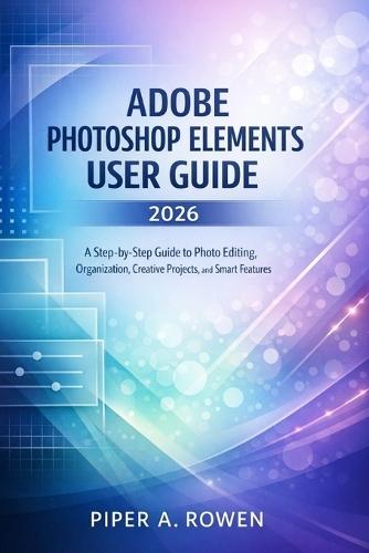 Adobe Photoshop Elements User Guide 2026: A Step-by-Step Guide to Photo Editing, Organization, Creative Projects, and Smart Features