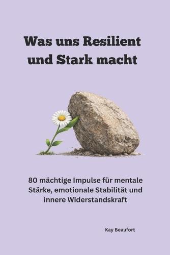 Was uns Resilient und Stark macht: 80 mächtige Impulse für mentale Stärke, emotionale Stabilität und in-nere Widerstandskraft