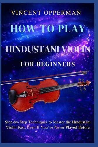 How to Play Hindustani Violin for Beginners: Step-by-Step Techniques to Master the Hindustani Violin Fast, Even If You've Never Played Before