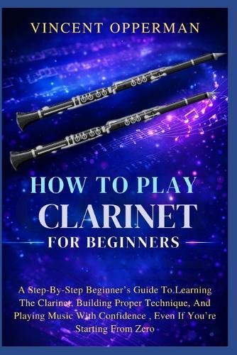 How To Play Clarinet For Beginners: A Step-By-Step Beginner's Guide To Learning The Clarinet, Building Proper Technique, And Playing Music With Confidence, Even If You're Starting From Zero