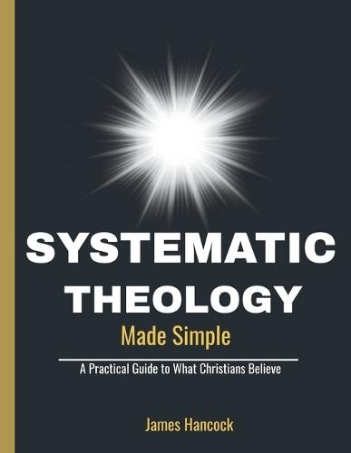 Systematic Theology Made Simple: A Practical Guide to What Christians Believe