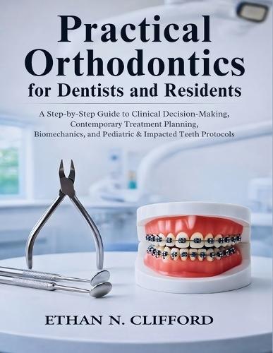 Practical Orthodontics for Dentists and Residents: A Step-by-Step Guide to Clinical Decision-Making, Contemporary Treatment Planning, Biomechanics, and Pediatric & Impacted Teeth Protocols