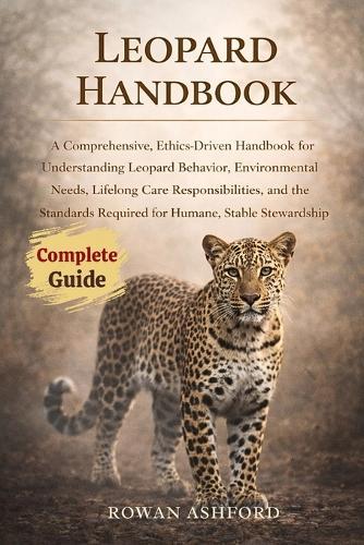 Leopard Handbook: A Comprehensive, Ethics-Driven Handbook for Understanding Leopard Behavior, Environmental Needs, Lifelong Care Responsibilities, and the Standards Required for Humane, Stable Stewardship