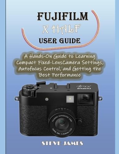 Fujifilm X Half User Guide: A Hands-On Guide to Learning Compact Fixed-Lens Camera Settings, Autofocus Control, and Getting the Best Performance