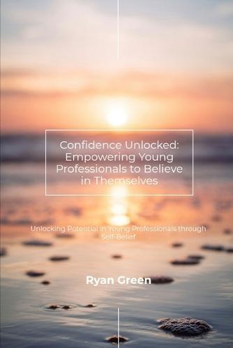 Confidence Unlocked: Empowering Young Professionals to Believe in Themselves: Unlocking Potential in Young Professionals through Self-Belief