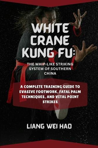 White Crane Kung Fu: The Whip-Like Striking System of Southern China: A Complete Training Guide to Evasive Footwork, Fatal Palm Techniques, and Vital Point Strikes