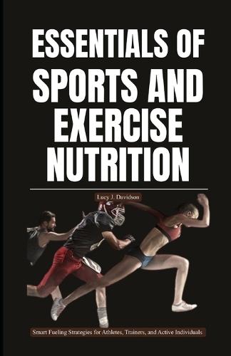 Essentials of Sports and Exercise Nutrition: Smart Fueling Strategies for Athletes, Trainers, and Active Individuals