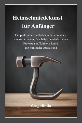 Heimschmiedekunst für Anfänger: Ein praktischer Leitfaden zum Schmieden von Werkzeugen, Beschlägen und nützlichen Projekten auf kleinem Raum mit minimaler Ausrüstung