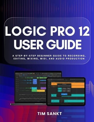 Logic Pro 12 User Guide: A Step-by-Step Beginner Guide to Recording, Editing, Mixing, MIDI, and Audio Production