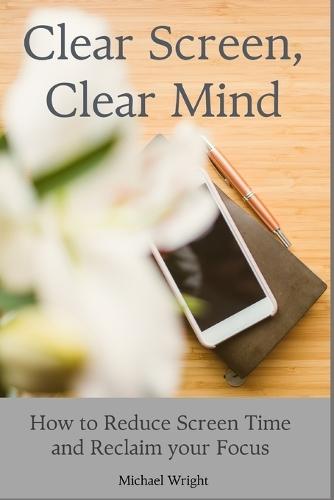 Clear Screen, Clear Mind: How to Reduce Screen Time and Reclaim your Focus