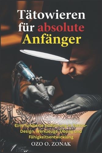 Tätowieren für absolute Anfänger: Eine fundierte Einführung in Tattoo-Design, Werkzeuge, Übung und Fähigkeitsentwicklung