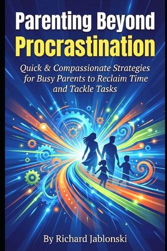 Parenting Beyond Procrastination: Quick & Compassionate Strategies for Busy Parents to Reclaim Time and Tackle Tasks