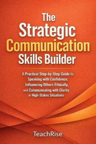 The Strategic Communication Skills Builder: A Practical Step-by-Step Guide to Speaking with Confidence, Influencing Others Ethically, and Communicating with Clarity in High-Stakes Situations