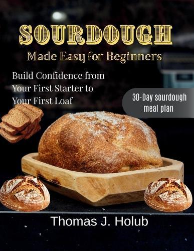 Sourdough Made Easy for Beginners: Build Confidence from Your First Starter to Your First Loaf