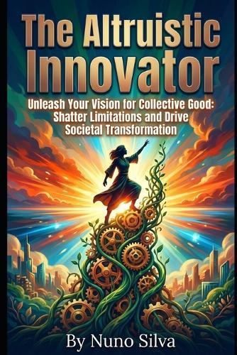 The Altruistic Innovator: Unleash Your Vision for Collective Good: Shatter Limitations and Drive Societal Transformation
