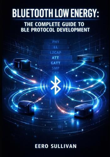 Bluetooth Low Energy: THE COMPLETE GUIDE TO BLE PROTOCOL DEVELOPMENT: GATT Services, Advertising, Pairing, and IoT Device Implementation for Wearables, Beacons, and Smart Sensors