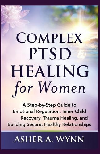 Complex PTSD Healing for Women: A Step-by-Step Guide to Emotional Regulation, Inner Child Recovery, Trauma Healing, and Building Secure, Healthy Relationships
