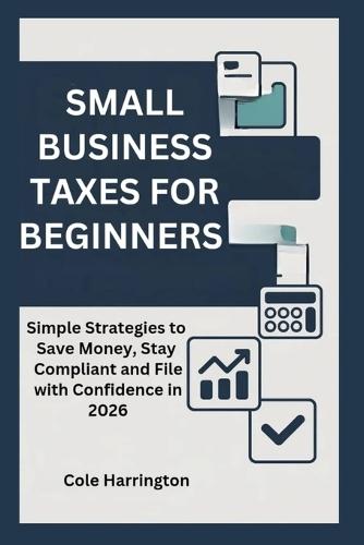 Small Business Taxes for Beginners: Simple Strategies to Save Money, Stay Compliant and File with Confidence in 2026