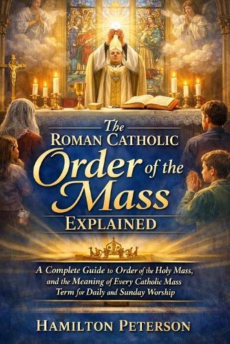 The Roman Catholic Order of the Mass Explained: A Complete Guide to Order of the Holy Mass, and the Meaning of Every Catholic Mass Term for Daily and Sunday Worship
