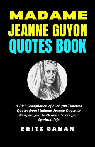 Madame Jeanne Guyon Quotes Book: A Rich Compilation of over 700 Timeless Quotes from Madame Jeanne Guyon to Sharpen your Faith and Elevate your Spiritual Life