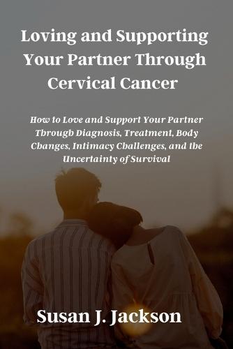 Loving and Supporting Your Partner Through Cervical Cancer: How to Love and Support Your Partner Through Diagnosis, Treatment, Body Changes, Intimacy Challenges, and the Uncertainty of Survival