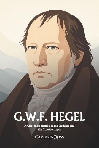 Georg Wilhelm Friedrich Hegel: A Clear Introduction to the Big Ideas and the Core Concepts
