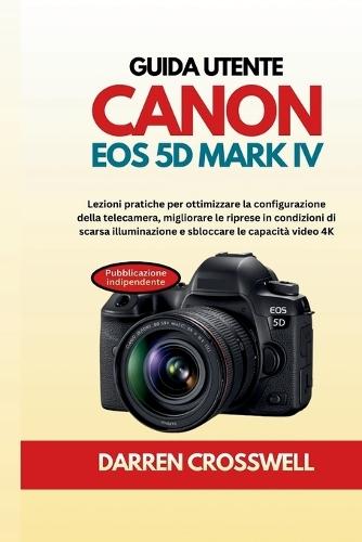 Guida utente Canon EOS 5D Mark IV: Lezioni pratiche per ottimizzare la configurazione della telecamera, migliorare le riprese in condizioni di scarsa illuminazione e sbloccare le capacità video 4K