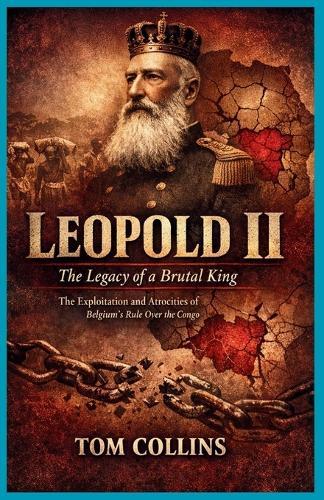 Leopold II: The Legacy of a Brutal King: The Exploitation and Atrocities of Belgium's Rule Over the Congo