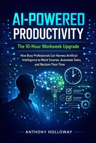 AI-Powered Productivity: The 10-Hour Workweek Upgrade: How Busy Professionals Can Harness Artificial Intelligence to Work Smarter, Automate Tasks, and Reclaim Their Time