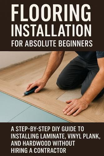 Flooring Installation for Absolute Beginners: A Step-by-Step DIY Guide to Installing Laminate, Vinyl Plank, and Hardwood Without Hiring a Contractor