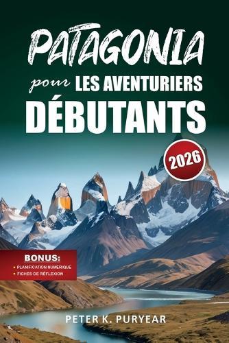 PATAGONIA pour LES AVENTURIERS DÉBUTANTS: Guide d'aventure en plein air de 7 jours avec sentiers pittoresques et conseils pratiques de voyage