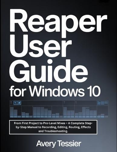Reaper User Guide For Windows 10: From First Project to Pro-Level Mixes - A Complete Step-by-Step Manual to Recording, Editing, Routing, Effects and Troubleshooting.