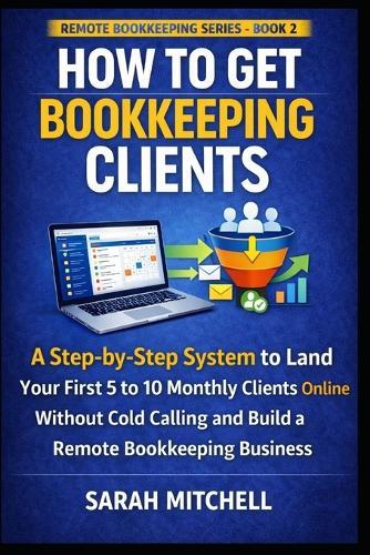 How to Get Bookkeeping Clients: A Step-by-Step System to Land Your First 5 to 10 Monthly Clients Online Without Cold Calling and Build a Remote Bookkeeping Business