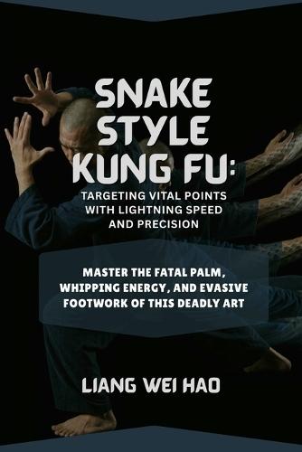 Snake Style Kung Fu: Targeting Vital Points with Lightning Speed and Precision: Master the Fatal Palm, Whipping Energy, and Evasive Footwork of This Deadly Art