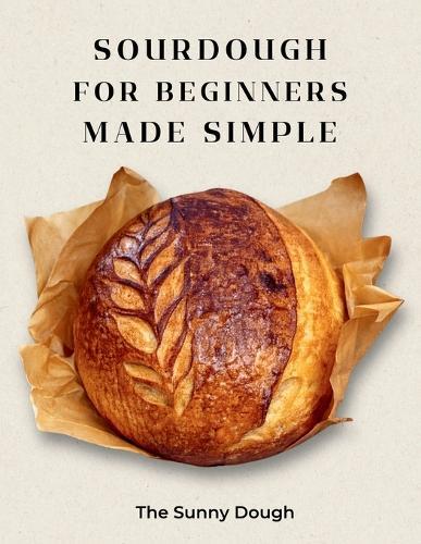 Sourdough for Beginners Made Simple: A Step-by-Step Guide to Starter, Fermentation, and Confident Artisan Bread Baking with Guided Practice Loaves