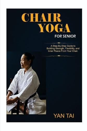 Chair Yoga for senior: A Step-by-Step Guide to Building Strength, Flexibility, and Inner Peace, From Your Chair