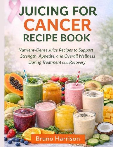 Juicing For Cancer Recipe Book: Nutrient-Dense Juice Recipes to Support Strength, Appetite, and Overall Wellness During Treatment and Recovery