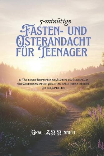 5-minütige Fasten- und Osterandacht für Teenager: 40 Tage kurzer Besinnungen zur Stärkung des Glaubens, zur Charakterbildung und zur Begleitung junger Herzen durch die Zeit der Erneuerung
