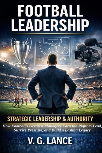 Strategic Leadership & Authority: How Football's Greatest Managers Earn the Right to Lead, Survive Pressure, and Build a Lasting Legacy