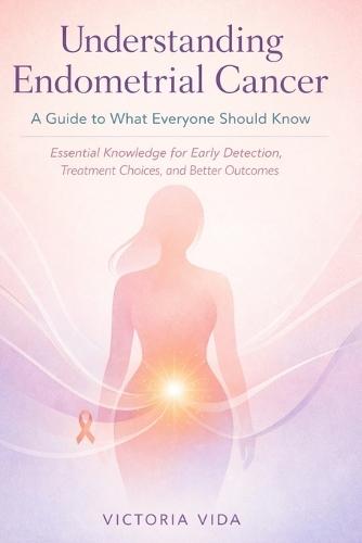 Understanding Endometrial Cancer: A Guide to What Everyone Should Know: Essential Knowledge for Early Detection, Treatment Choices, and Better Outcomes