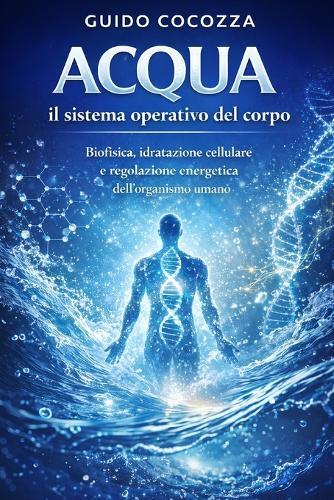 Acqua: il sistema operativo del corpo: Biofisica, idratazione cellulare e regolazione energetica dell'organismo umano