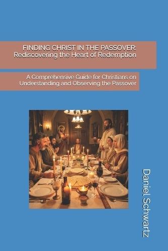 Finding Christ in the Passover: Rediscovering the Heart of Redemption: A Comprehensive Guide for Christians on Understanding and Observing the Passover