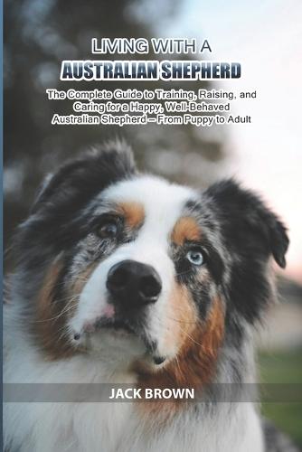 Living with a Australian Shepherd: The Complete Guide to Training, Raising, and Caring for a Happy, Well-Behaved Australian Shepherd - From Puppy to Adult
